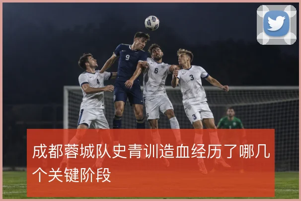 成都蓉城队史青训造血经历了哪几个关键阶段