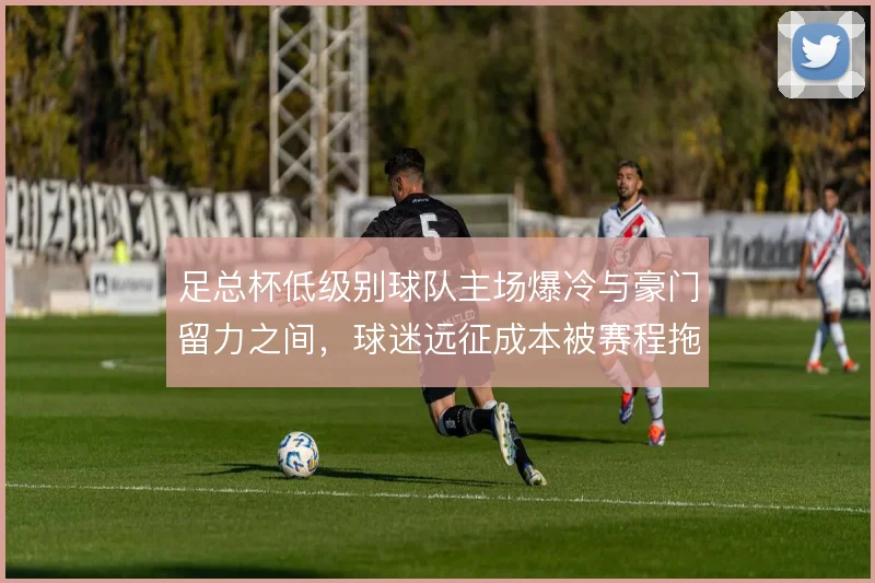 足总杯低级别球队主场爆冷与豪门留力之间，球迷远征成本被赛程拖累