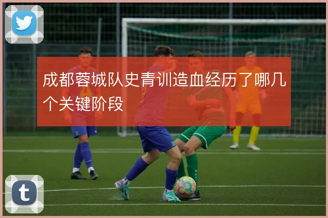 成都蓉城队史青训造血经历了哪几个关键阶段