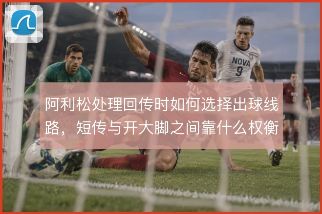 阿利松处理回传时如何选择出球线路，短传与开大脚之间靠什么权衡
