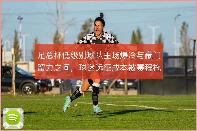 足总杯低级别球队主场爆冷与豪门留力之间，球迷远征成本被赛程拖累
