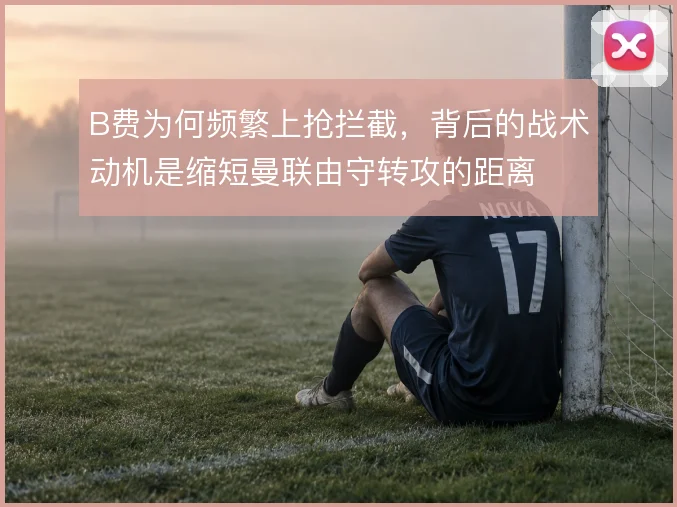 B费为何频繁上抢拦截，背后的战术动机是缩短曼联由守转攻的距离