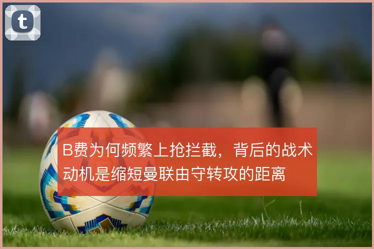 B费为何频繁上抢拦截，背后的战术动机是缩短曼联由守转攻的距离